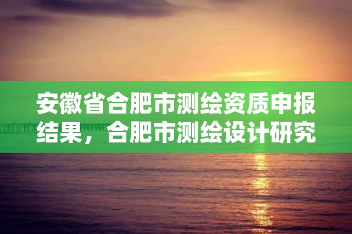 安徽省合肥市測繪資質申報結果，合肥市測繪設計研究院官網