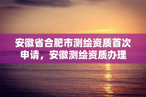 安徽省合肥市測繪資質首次申請，安徽測繪資質辦理