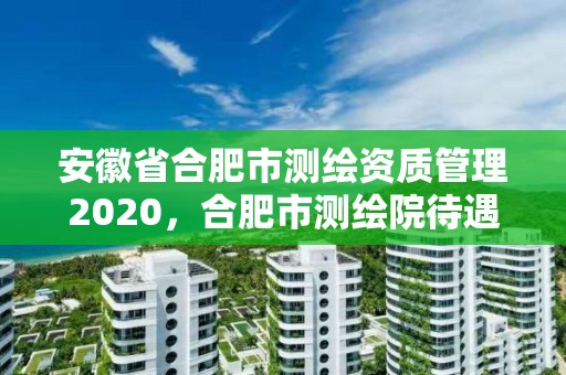 安徽省合肥市測繪資質管理2020，合肥市測繪院待遇怎么樣