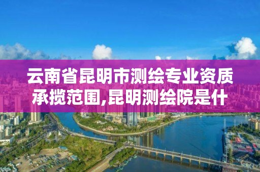 云南省昆明市測繪專業資質承攬范圍,昆明測繪院是什么單位