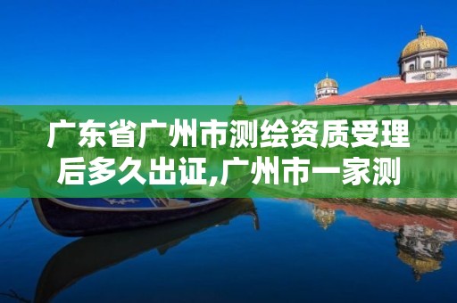 廣東省廣州市測繪資質受理后多久出證,廣州市一家測繪資質單位