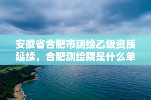 安徽省合肥市測繪乙級資質延續，合肥測繪院是什么單位