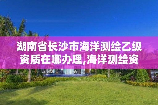 湖南省長沙市海洋測繪乙級資質在哪辦理,海洋測繪資質證書