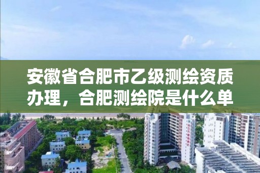 安徽省合肥市乙級測繪資質辦理，合肥測繪院是什么單位