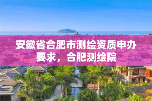 安徽省合肥市測繪資質申辦要求，合肥測繪院