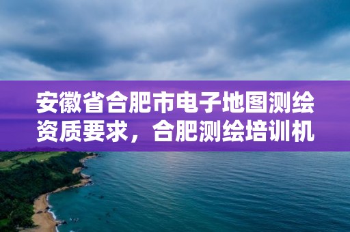 安徽省合肥市電子地圖測繪資質(zhì)要求，合肥測繪培訓(xùn)機構(gòu)