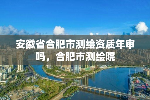 安徽省合肥市測繪資質(zhì)年審嗎，合肥市測繪院