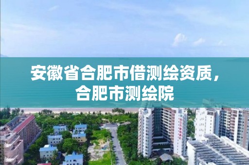 安徽省合肥市借測繪資質，合肥市測繪院