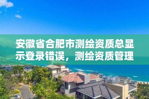 安徽省合肥市測繪資質總顯示登錄錯誤，測繪資質管理平臺