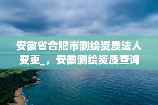 安徽省合肥市測繪資質法人變更_，安徽測繪資質查詢系統