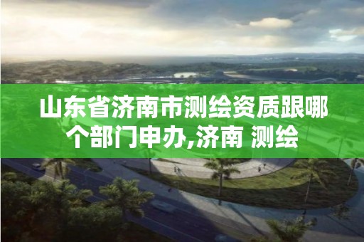 山東省濟南市測繪資質跟哪個部門申辦,濟南 測繪