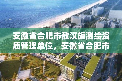 安徽省合肥市敖漢旗測繪資質管理單位，安徽省合肥市敖漢旗測繪資質管理單位有哪些