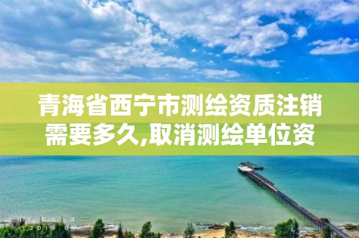 青海省西寧市測繪資質注銷需要多久,取消測繪單位資質備案