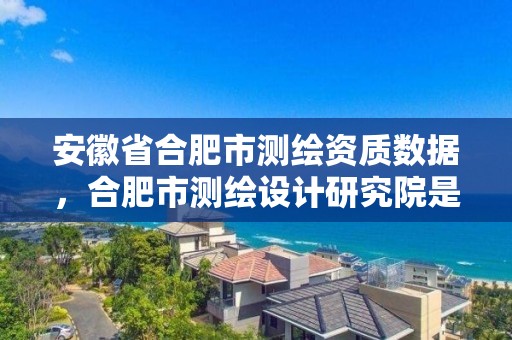 安徽省合肥市測繪資質數據，合肥市測繪設計研究院是國企嗎