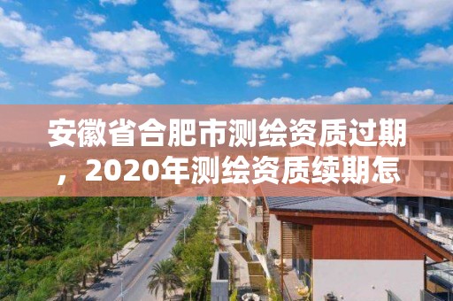 安徽省合肥市測繪資質過期，2020年測繪資質續期怎么辦理