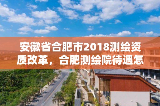 安徽省合肥市2018測繪資質改革，合肥測繪院待遇怎么樣