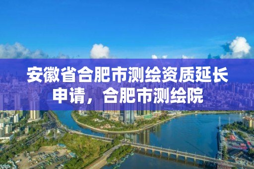 安徽省合肥市測繪資質延長申請，合肥市測繪院