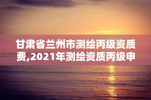 甘肅省蘭州市測繪丙級資質費,2021年測繪資質丙級申報條件