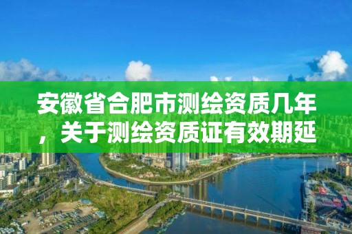 安徽省合肥市測(cè)繪資質(zhì)幾年，關(guān)于測(cè)繪資質(zhì)證有效期延續(xù)的公告