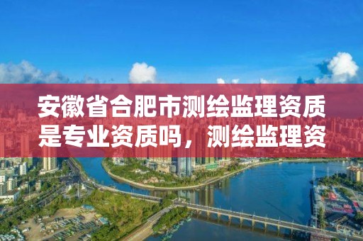 安徽省合肥市測繪監理資質是專業資質嗎，測繪監理資質等級業務范圍及承攬范圍