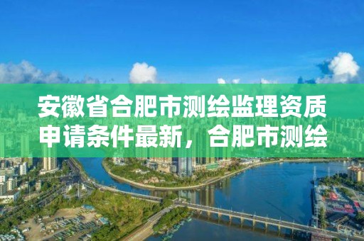 安徽省合肥市測繪監理資質申請條件最新，合肥市測繪設計