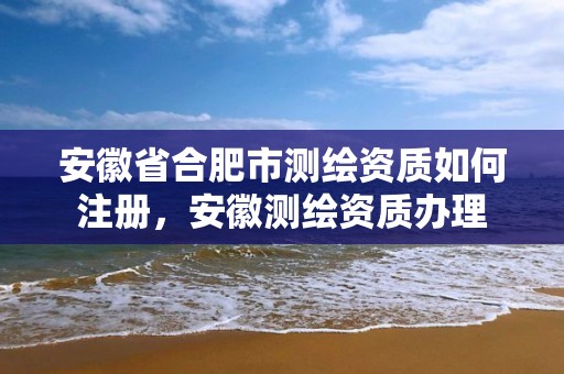 安徽省合肥市測繪資質如何注冊，安徽測繪資質辦理