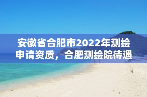 安徽省合肥市2022年測(cè)繪申請(qǐng)資質(zhì)，合肥測(cè)繪院待遇怎么樣