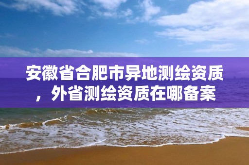 安徽省合肥市異地測繪資質，外省測繪資質在哪備案