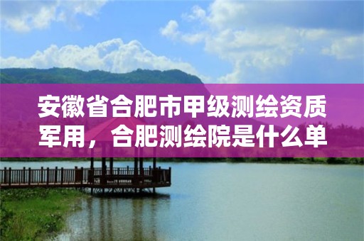 安徽省合肥市甲級測繪資質軍用，合肥測繪院是什么單位