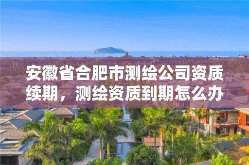 安徽省合肥市測繪公司資質(zhì)續(xù)期，測繪資質(zhì)到期怎么辦