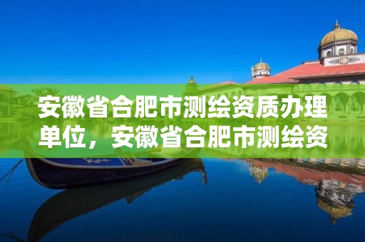 安徽省合肥市測繪資質辦理單位，安徽省合肥市測繪資質辦理單位名稱