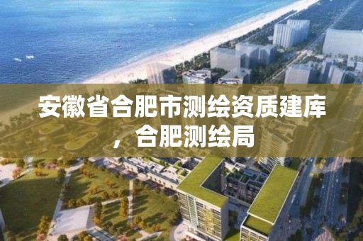 安徽省合肥市測繪資質建庫，合肥測繪局