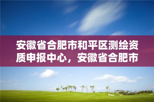 安徽省合肥市和平區測繪資質申報中心，安徽省合肥市和平區測繪資質申報中心電話號碼