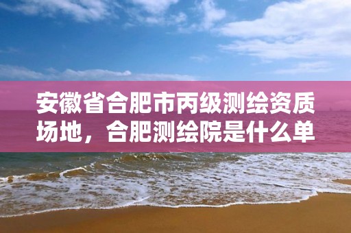 安徽省合肥市丙級測繪資質場地，合肥測繪院是什么單位