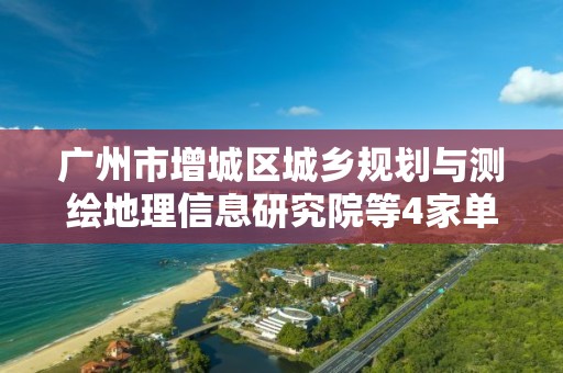 廣州市增城區城鄉規劃與測繪地理信息研究院等4家單位申請測繪資質主要信息公開表