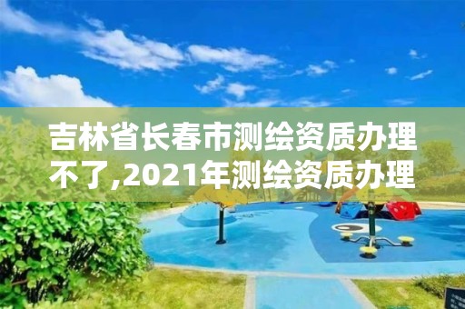 吉林省長春市測繪資質(zhì)辦理不了,2021年測繪資質(zhì)辦理