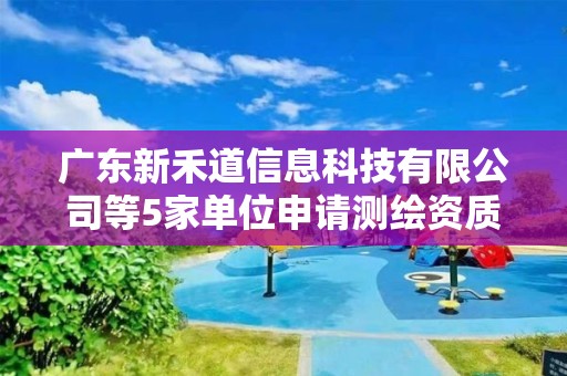 廣東新禾道信息科技有限公司等5家單位申請測繪資質(zhì)主要信息公開表