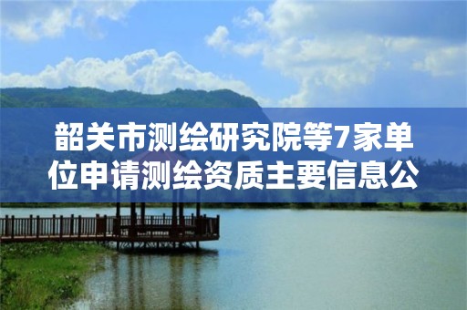 韶關市測繪研究院等7家單位申請測繪資質(zhì)主要信息公開表