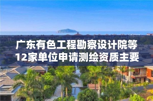 廣東有色工程勘察設計院等12家單位申請測繪資質(zhì)主要信息公開表