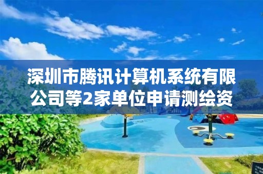 深圳市騰訊計算機系統有限公司等2家單位申請測繪資質主要信息公開表