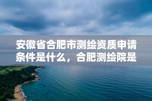 安徽省合肥市測繪資質申請條件是什么，合肥測繪院是什么單位