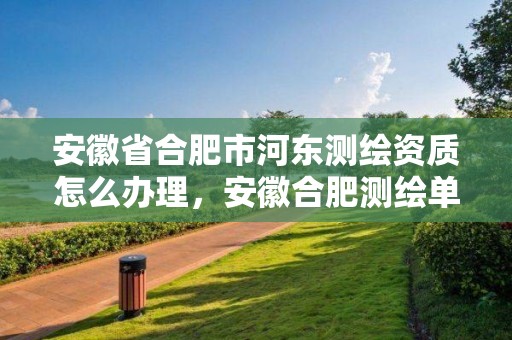 安徽省合肥市河東測繪資質怎么辦理，安徽合肥測繪單位電話