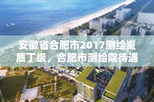 安徽省合肥市2017測繪資質丁級，合肥市測繪院待遇