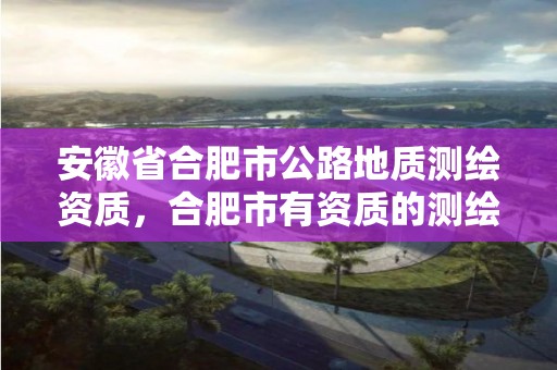 安徽省合肥市公路地質(zhì)測繪資質(zhì)，合肥市有資質(zhì)的測繪公司