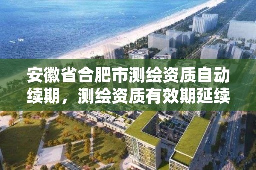 安徽省合肥市測繪資質自動續期，測繪資質有效期延續