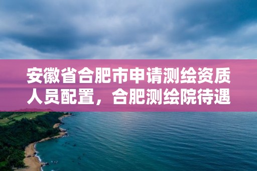 安徽省合肥市申請測繪資質人員配置，合肥測繪院待遇怎么樣