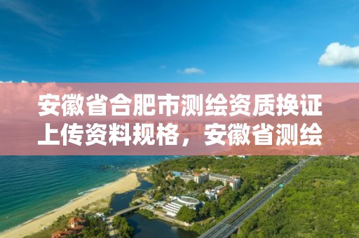 安徽省合肥市測繪資質換證上傳資料規(guī)格，安徽省測繪資質延期公告