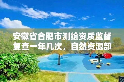 安徽省合肥市測繪資質監督復查一年幾次，自然資源部辦公廳關于開展測繪資質復審換證工作的通知