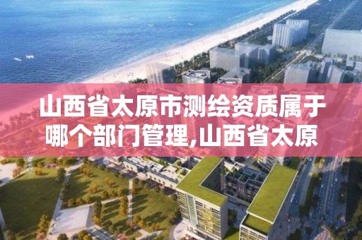 山西省太原市測繪資質屬于哪個部門管理,山西省太原市測繪資質屬于哪個部門管理的