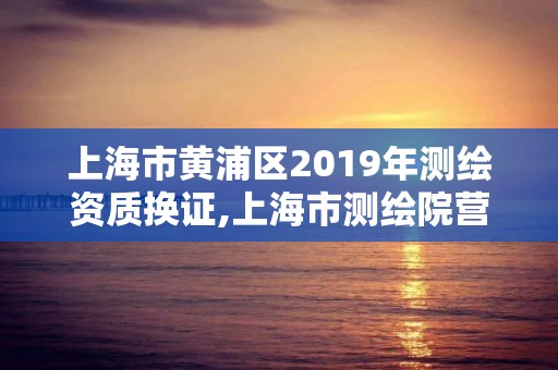 上海市黃浦區(qū)2019年測(cè)繪資質(zhì)換證,上海市測(cè)繪院營(yíng)業(yè)時(shí)間